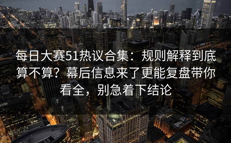 每日大赛51热议合集:规则解释到底算不算?幕后信息来了更能复盘带你看全,别急着下结论 每日大赛51热议合集:规则解释到底算不算?幕后信息来了更能复盘带你看全,别急着下结论
