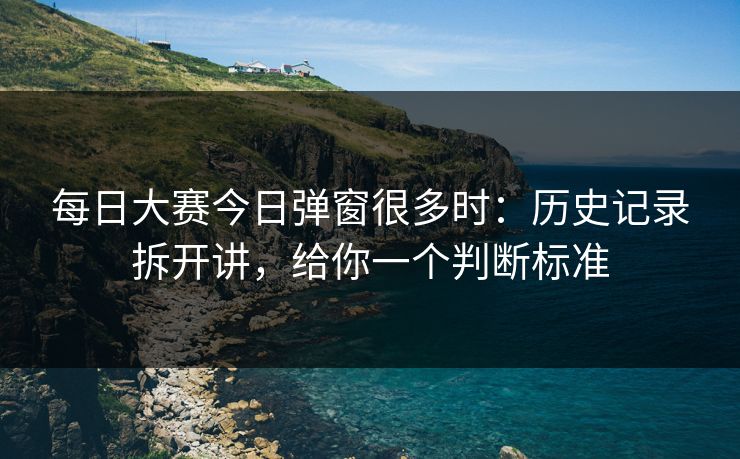 每日大赛今日弹窗很多时:历史记录拆开讲,给你一个判断标准 每日大赛今日弹窗很多时:历史记录拆开讲,给你一个判断标准