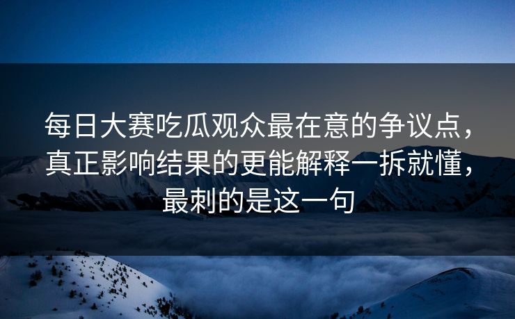 每日大赛吃瓜观众最在意的争议点，真正影响结果的更能解释一拆就懂，最刺的是这一句