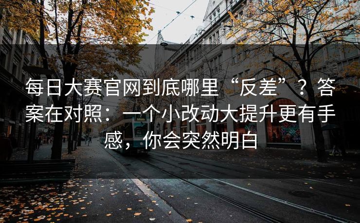 每日大赛官网到底哪里“反差”？答案在对照：一个小改动大提升更有手感，你会突然明白