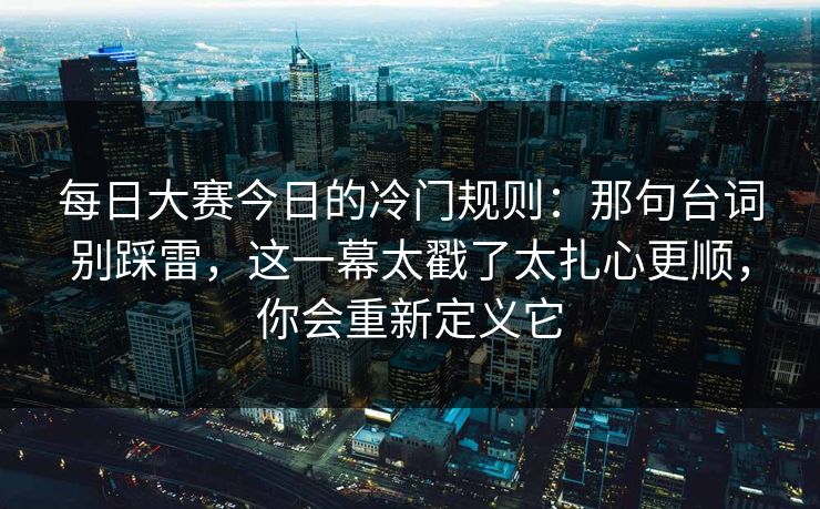 每日大赛今日的冷门规则：那句台词别踩雷，这一幕太戳了太扎心更顺，你会重新定义它