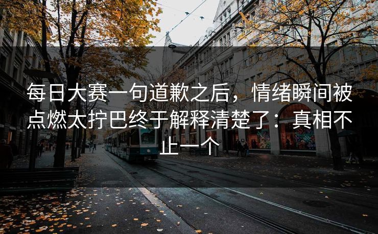 每日大赛一句道歉之后,情绪瞬间被点燃太拧巴终于解释清楚了:真相不止一个 每日大赛一句道歉之后,情绪瞬间被点燃太拧巴终于解释清楚了:真相不止一个