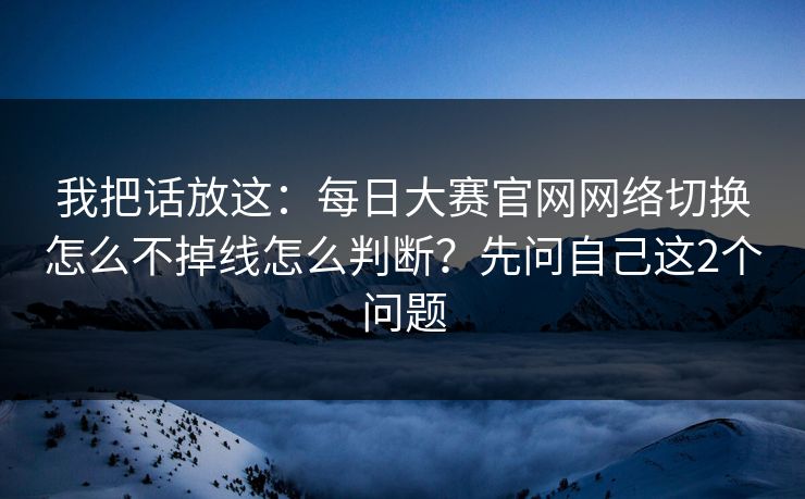 我把话放这：每日大赛官网网络切换怎么不掉线怎么判断？先问自己这2个问题