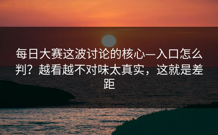 每日大赛这波讨论的核心—入口怎么判?越看越不对味太真实,这就是差距 每日大赛这波讨论的核心—入口怎么判?越看越不对味太真实,这就是差距