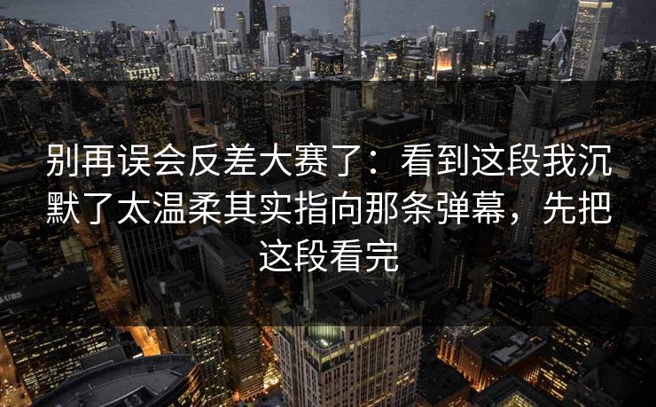 别再误会反差大赛了：看到这段我沉默了太温柔其实指向那条弹幕，先把这段看完