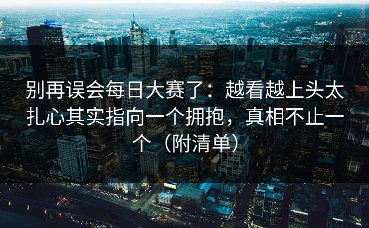 别再误会每日大赛了：越看越上头太扎心其实指向一个拥抱，真相不止一个（附清单）