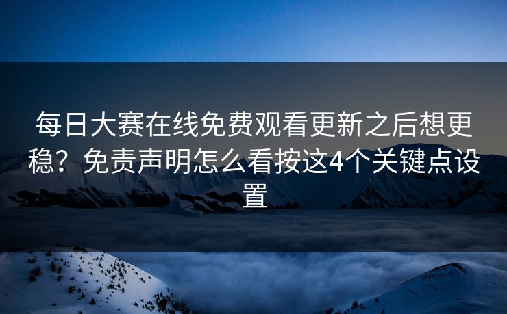每日大赛在线免费观看更新之后想更稳？免责声明怎么看按这4个关键点设置