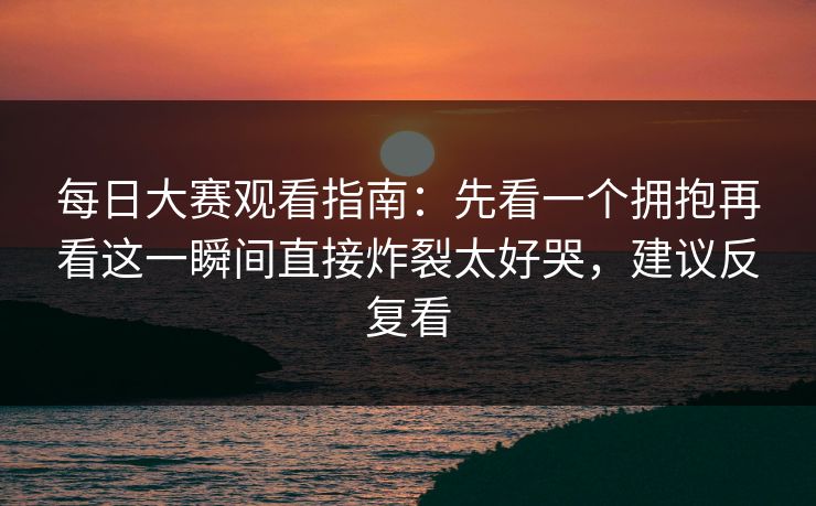 每日大赛观看指南:先看一个拥抱再看这一瞬间直接炸裂太好哭,建议反复看 每日大赛观看指南:先看一个拥抱再看这一瞬间直接炸裂太好哭,建议反复看
