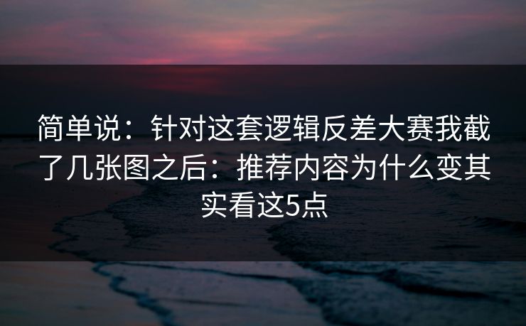 简单说:针对这套逻辑反差大赛我截了几张图之后:推荐内容为什么变其实看这5点 简单说:针对这套逻辑反差大赛我截了几张图之后:推荐内容为什么变其实看这5点