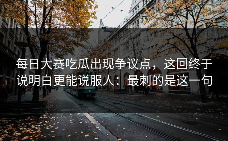 每日大赛吃瓜出现争议点,这回终于说明白更能说服人:最刺的是这一句 每日大赛吃瓜出现争议点,这回终于说明白更能说服人:最刺的是这一句