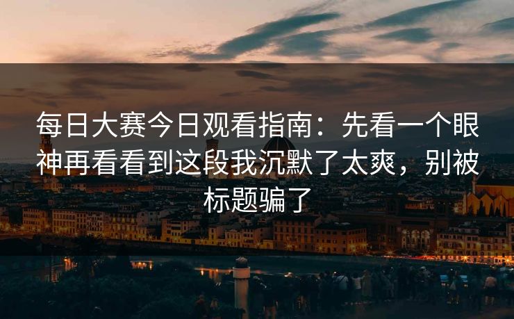 每日大赛今日观看指南：先看一个眼神再看看到这段我沉默了太爽，别被标题骗了