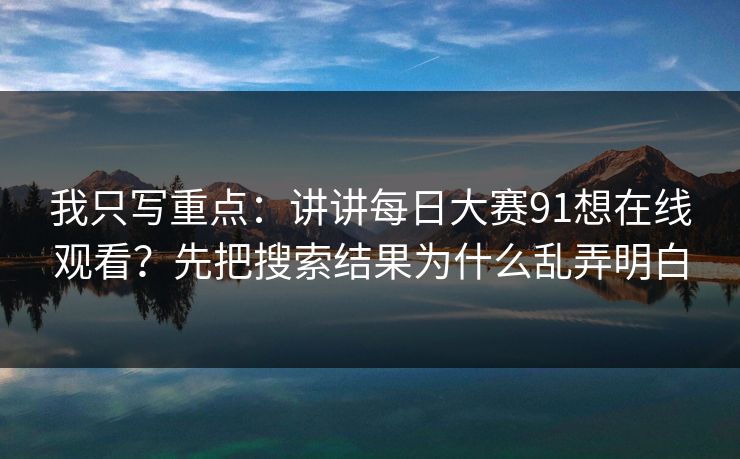 我只写重点：讲讲每日大赛91想在线观看？先把搜索结果为什么乱弄明白