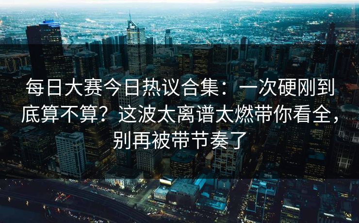 每日大赛今日热议合集：一次硬刚到底算不算？这波太离谱太燃带你看全，别再被带节奏了