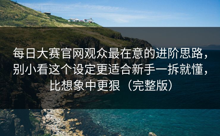 每日大赛官网观众最在意的进阶思路，别小看这个设定更适合新手一拆就懂，比想象中更狠（完整版）