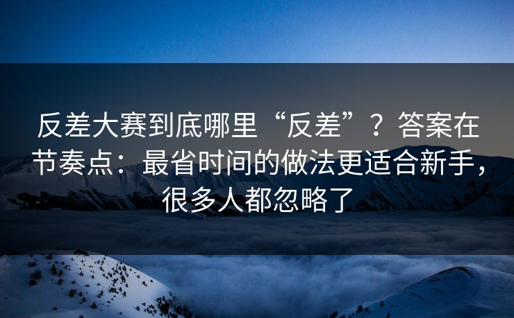 反差大赛到底哪里“反差”？答案在节奏点：最省时间的做法更适合新手，很多人都忽略了