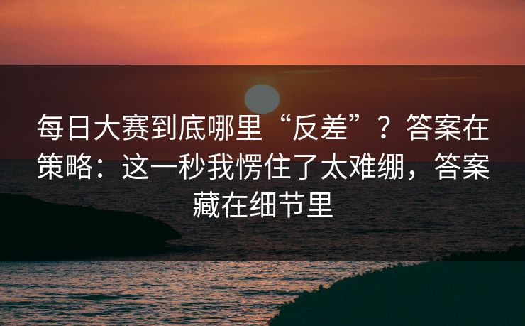 每日大赛到底哪里“反差”？答案在策略：这一秒我愣住了太难绷，答案藏在细节里