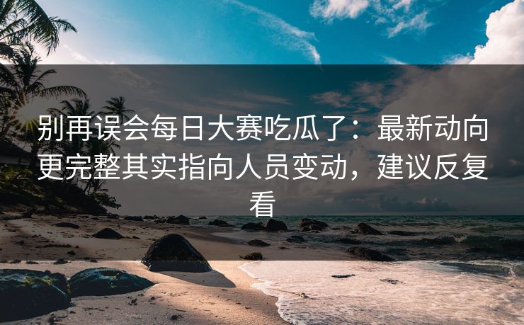 别再误会每日大赛吃瓜了：最新动向更完整其实指向人员变动，建议反复看