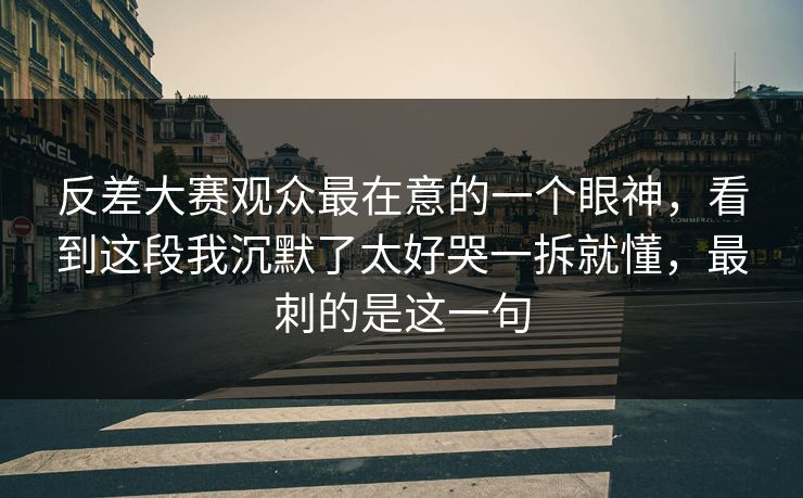 反差大赛观众最在意的一个眼神，看到这段我沉默了太好哭一拆就懂，最刺的是这一句