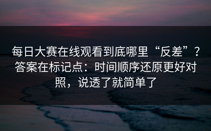 每日大赛在线观看到底哪里“反差”？答案在标记点：时间顺序还原更好对照，说透了就简单了