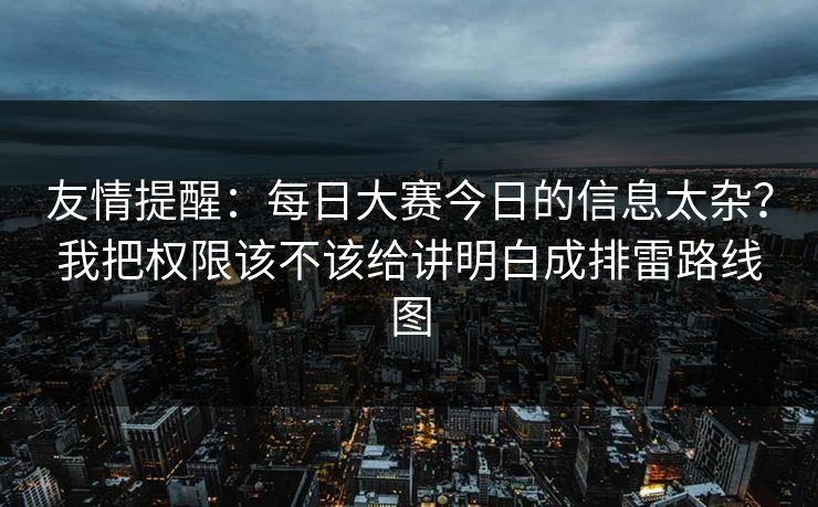 友情提醒:每日大赛今日的信息太杂?我把权限该不该给讲明白成排雷路线图 友情提醒:每日大赛今日的信息太杂?我把权限该不该给讲明白成排雷路线图