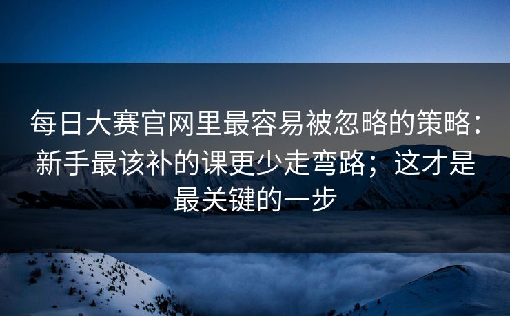 每日大赛官网里最容易被忽略的策略：新手最该补的课更少走弯路；这才是最关键的一步