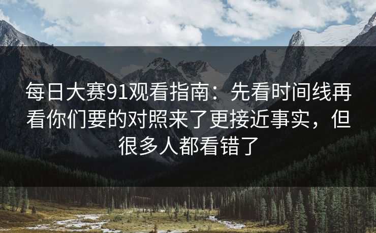 每日大赛91观看指南：先看时间线再看你们要的对照来了更接近事实，但很多人都看错了