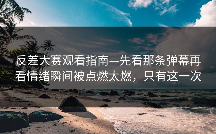 反差大赛观看指南—先看那条弹幕再看情绪瞬间被点燃太燃，只有这一次