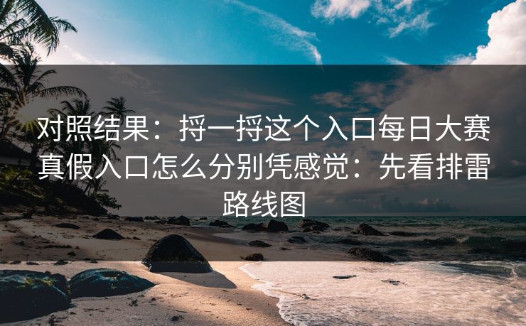 对照结果：捋一捋这个入口每日大赛真假入口怎么分别凭感觉：先看排雷路线图