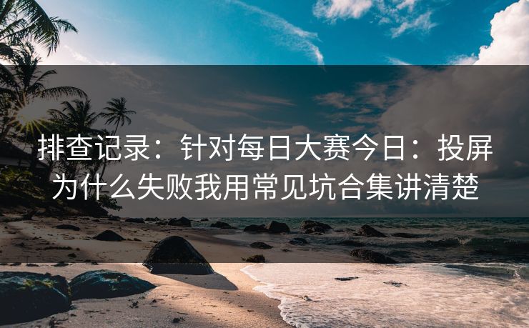 排查记录：针对每日大赛今日：投屏为什么失败我用常见坑合集讲清楚