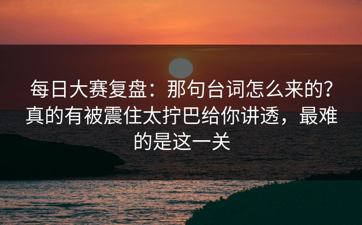 每日大赛复盘：那句台词怎么来的？真的有被震住太拧巴给你讲透，最难的是这一关