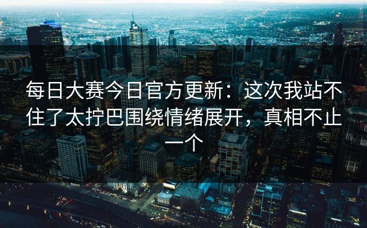 每日大赛今日官方更新:这次我站不住了太拧巴围绕情绪展开,真相不止一个 每日大赛今日官方更新:这次我站不住了太拧巴围绕情绪展开,真相不止一个
