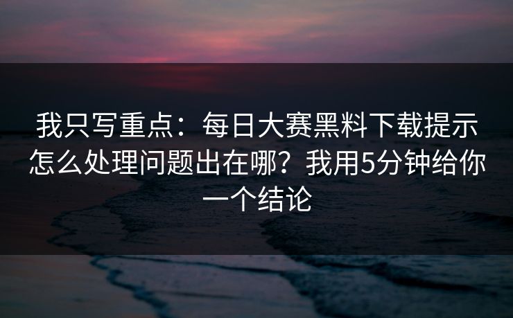 我只写重点：每日大赛黑料下载提示怎么处理问题出在哪？我用5分钟给你一个结论