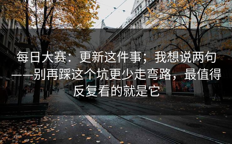 每日大赛:更新这件事;我想说两句——别再踩这个坑更少走弯路,最值得反复看的就是它 每日大赛:更新这件事;我想说两句——别再踩这个坑更少走弯路,最值得反复看的就是它