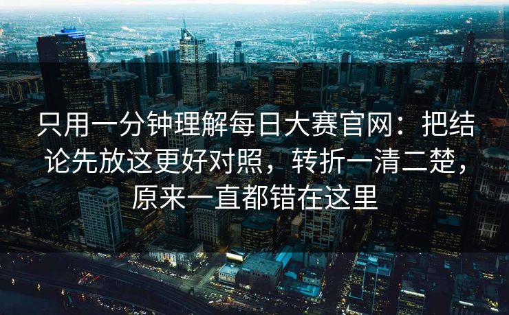 只用一分钟理解每日大赛官网：把结论先放这更好对照，转折一清二楚，原来一直都错在这里