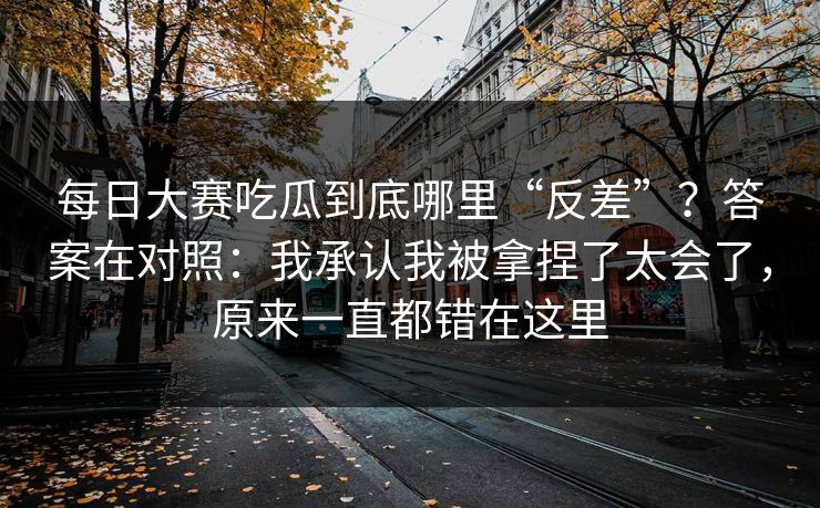 每日大赛吃瓜到底哪里“反差”？答案在对照：我承认我被拿捏了太会了，原来一直都错在这里
