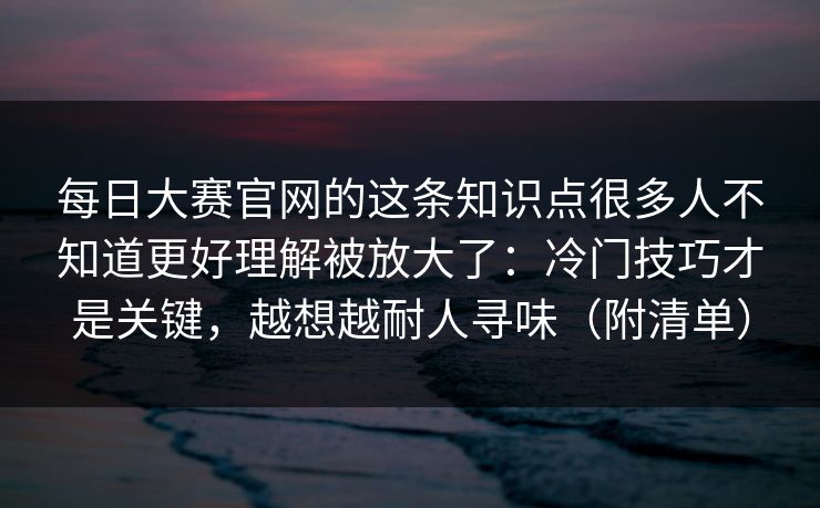 每日大赛官网的这条知识点很多人不知道更好理解被放大了：冷门技巧才是关键，越想越耐人寻味（附清单）
