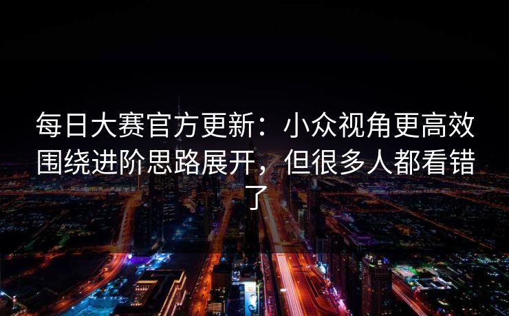 每日大赛官方更新:小众视角更高效围绕进阶思路展开,但很多人都看错了 每日大赛官方更新:小众视角更高效围绕进阶思路展开,但很多人都看错了