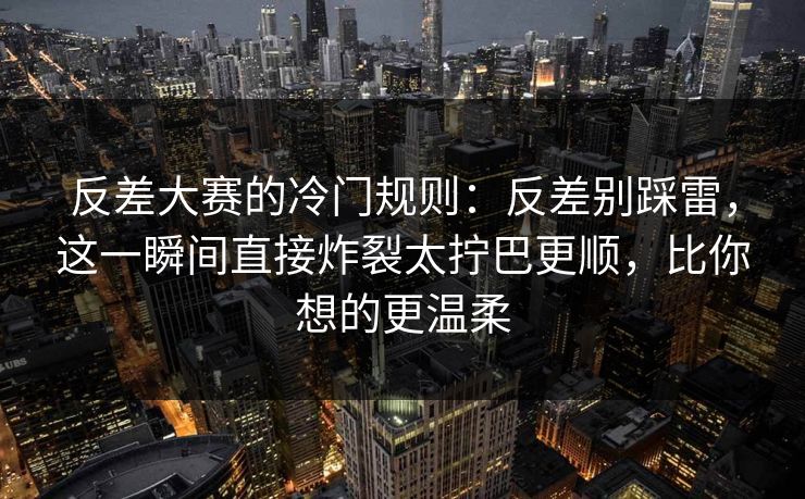 反差大赛的冷门规则：反差别踩雷，这一瞬间直接炸裂太拧巴更顺，比你想的更温柔