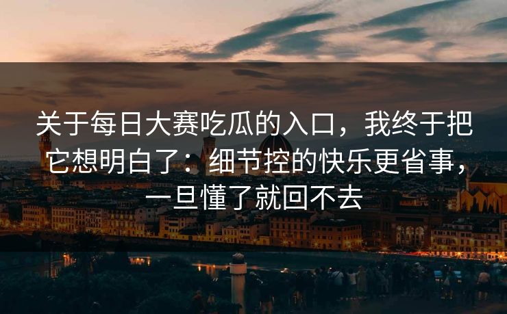 关于每日大赛吃瓜的入口,我终于把它想明白了:细节控的快乐更省事,一旦懂了就回不去 关于每日大赛吃瓜的入口,我终于把它想明白了:细节控的快乐更省事,一旦懂了就回不去