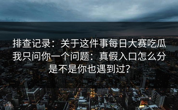 排查记录：关于这件事每日大赛吃瓜我只问你一个问题：真假入口怎么分是不是你也遇到过？