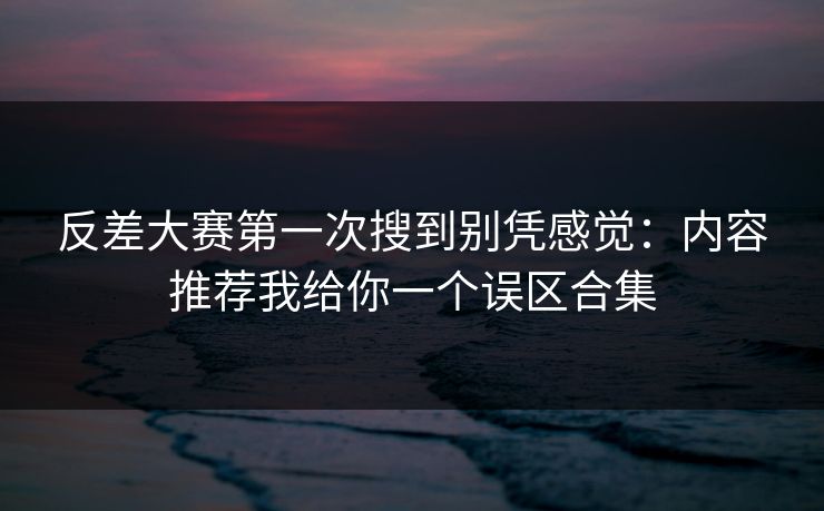 反差大赛第一次搜到别凭感觉:内容推荐我给你一个误区合集 反差大赛第一次搜到别凭感觉:内容推荐我给你一个误区合集