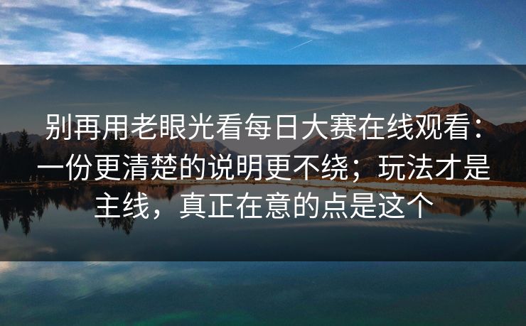 别再用老眼光看每日大赛在线观看：一份更清楚的说明更不绕；玩法才是主线，真正在意的点是这个