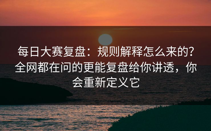 每日大赛复盘：规则解释怎么来的？全网都在问的更能复盘给你讲透，你会重新定义它