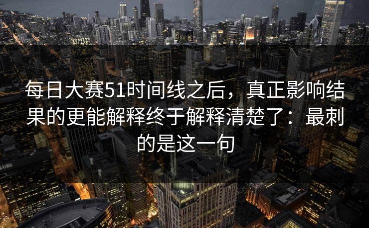 每日大赛51时间线之后,真正影响结果的更能解释终于解释清楚了:最刺的是这一句 每日大赛51时间线之后,真正影响结果的更能解释终于解释清楚了:最刺的是这一句