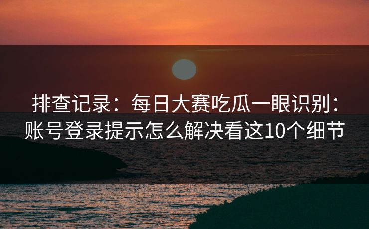 排查记录：每日大赛吃瓜一眼识别：账号登录提示怎么解决看这10个细节