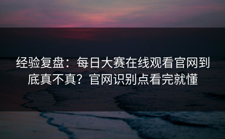 经验复盘：每日大赛在线观看官网到底真不真？官网识别点看完就懂