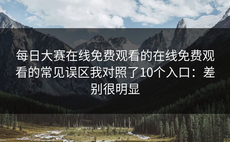 每日大赛在线免费观看的在线免费观看的常见误区我对照了10个入口：差别很明显