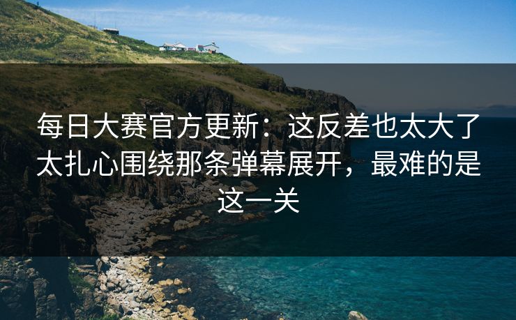 每日大赛官方更新：这反差也太大了太扎心围绕那条弹幕展开，最难的是这一关