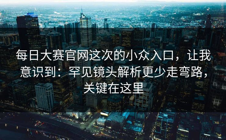 每日大赛官网这次的小众入口，让我意识到：罕见镜头解析更少走弯路，关键在这里